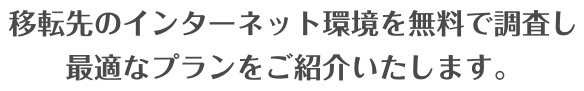 移転先のインターネット環境を無料で調査し、最適なプランをご紹介いたします。