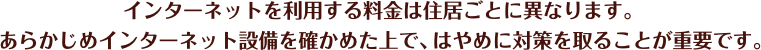 インターネットを利用する料金は住居ごとに異なります。あらかじめインターネット設備を確かめた上で、はやめに対策を取ることが重要です。