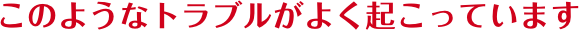 このようなトラブルがよくお起っています